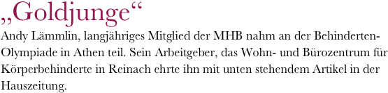 „Goldjunge“
Andy Lämmlin, langjähriges Mitglied der MHB nahm an der Behinderten-Olympiade in Athen teil. Sein Arbeitgeber, das Wohn- und Bürozentrum für Körperbehinderte in Reinach ehrte ihn mit unten stehendem Artikel in der Hauszeitung.